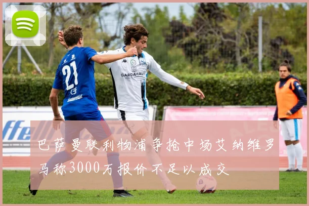巴萨曼联利物浦争抢中场艾纳维罗马称3000万报价不足以成交